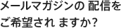 メールマガジンの 配信をご希望され ますか？